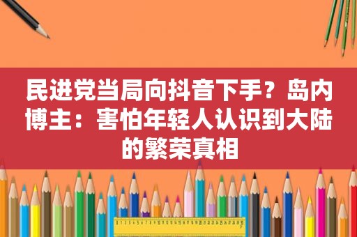  *** 当局向抖音下手？岛内博主：害怕年轻人认识到大陆的繁荣真相