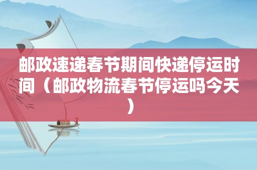 邮政速递春节期间快递停运时间（邮政物流春节停运吗今天）