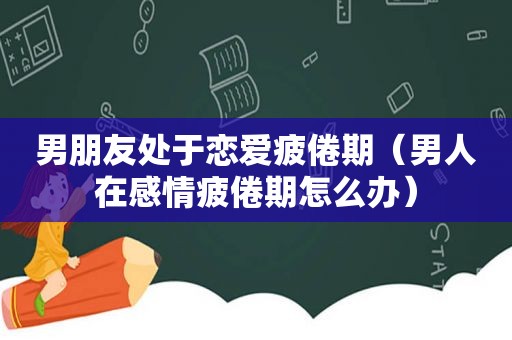 男朋友处于恋爱疲倦期（男人在感情疲倦期怎么办）