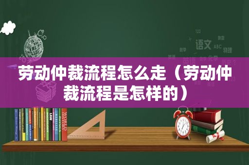 劳动仲裁流程怎么走（劳动仲裁流程是怎样的）