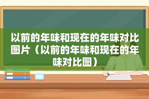 以前的年味和现在的年味对比图片（以前的年味和现在的年味对比图）