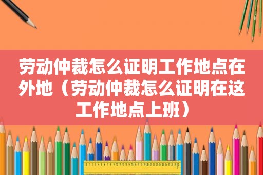 劳动仲裁怎么证明工作地点在外地（劳动仲裁怎么证明在这工作地点上班）