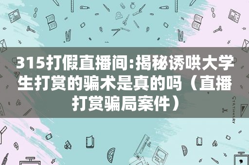 315打假直播间:揭秘诱哄大学生打赏的骗术是真的吗（直播打赏骗局案件）