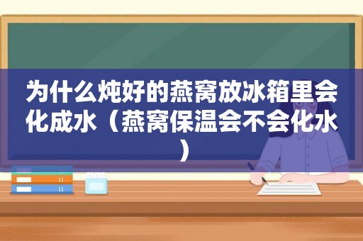 为什么炖好的燕窝放冰箱里会化成水（燕窝保温会不会化水）