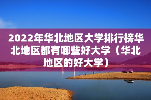 2022年华北地区大学排行榜华北地区都有哪些好大学（华北地区的好大学）