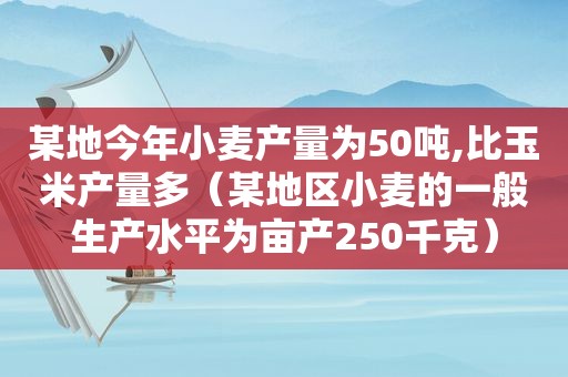 某地今年小麦产量为50吨,比玉米产量多（某地区小麦的一般生产水平为亩产250千克）