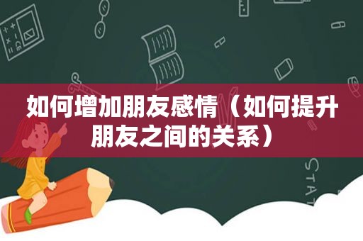 如何增加朋友感情（如何提升朋友之间的关系）