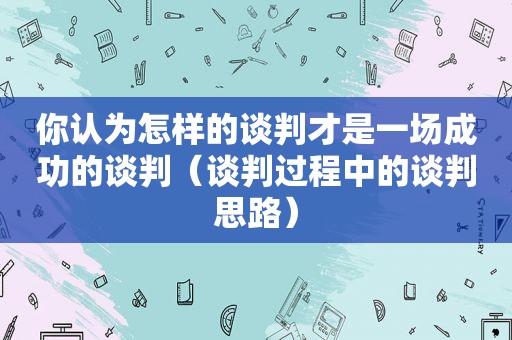 你认为怎样的谈判才是一场成功的谈判（谈判过程中的谈判思路）