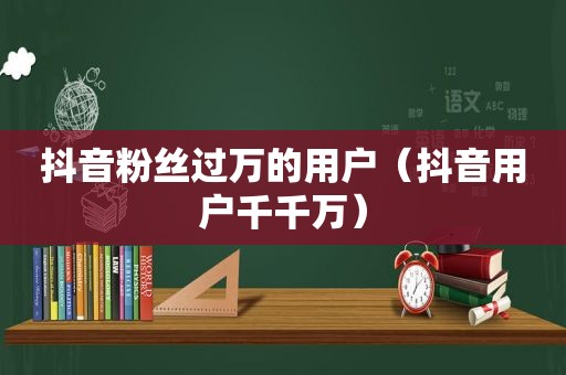 抖音粉丝过万的用户（抖音用户千千万）