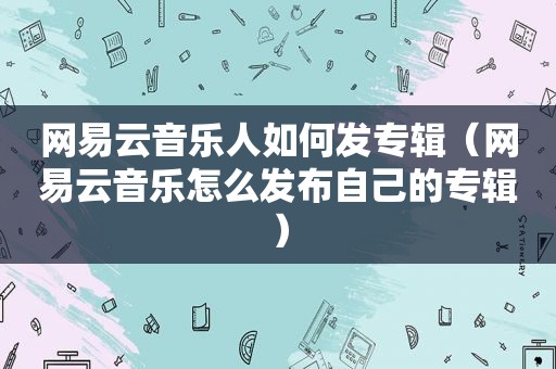 网易云音乐人如何发专辑（网易云音乐怎么发布自己的专辑）