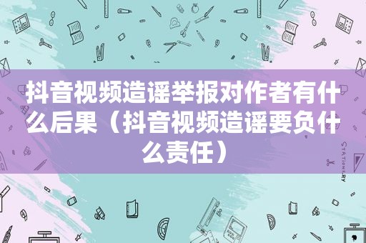 抖音视频造谣举报对作者有什么后果（抖音视频造谣要负什么责任）