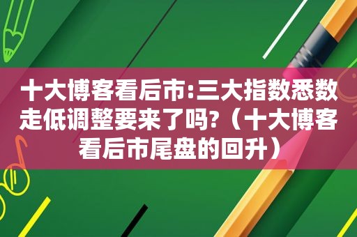 十大博客看后市:三大指数悉数走低调整要来了吗?（十大博客看后市尾盘的回升）