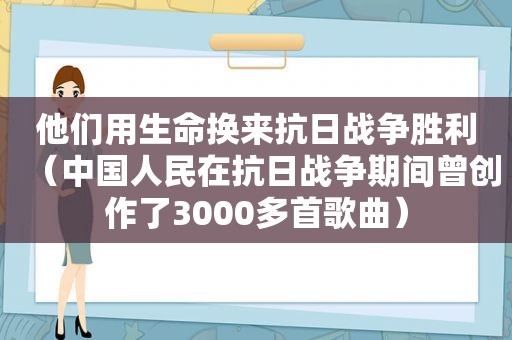 他们用生命换来抗日战争胜利（中国人民在抗日战争期间曾创作了3000多首歌曲）