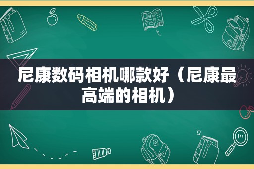 尼康数码相机哪款好（尼康最高端的相机）