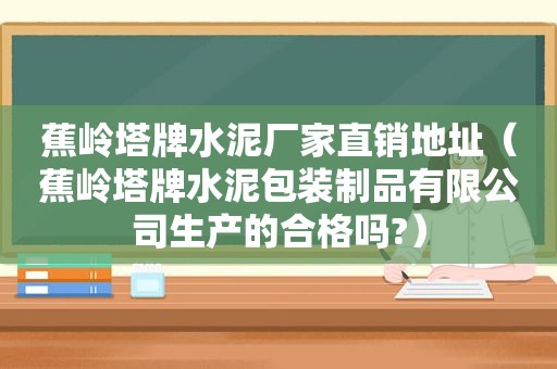 蕉岭塔牌水泥厂家直销地址（蕉岭塔牌水泥包装制品有限公司生产的合格吗?）