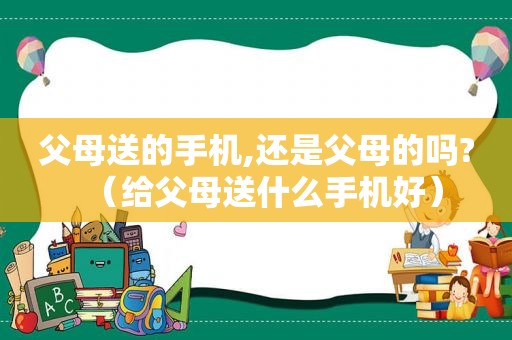 父母送的手机,还是父母的吗?（给父母送什么手机好）