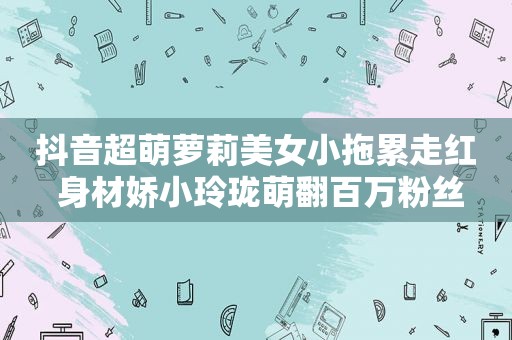 抖音超萌萝莉美女小拖累走红 身材娇小玲珑萌翻百万粉丝