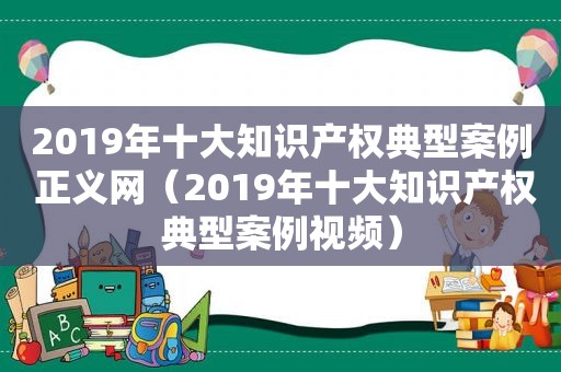 2019年十大知识产权典型案例 正义网（2019年十大知识产权典型案例视频）