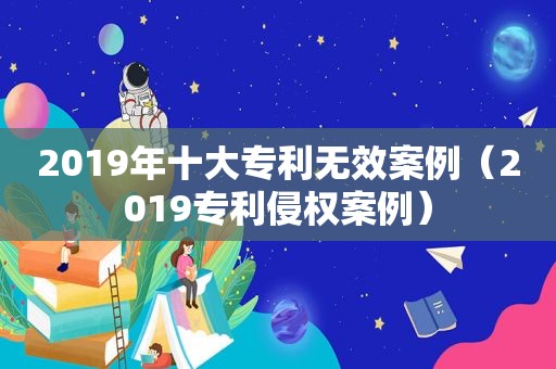 2019年十大专利无效案例（2019专利侵权案例）