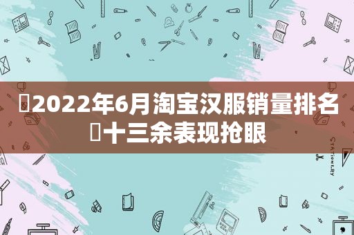 ​2022年6月淘宝汉服销量排名​十三余表现抢眼