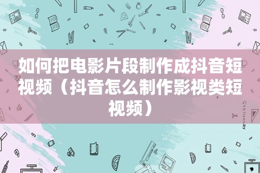 如何把电影片段制作成抖音短视频（抖音怎么制作影视类短视频）