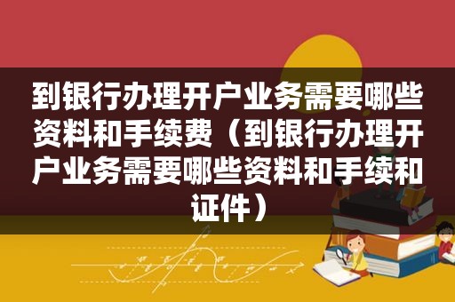 到银行办理开户业务需要哪些资料和手续费（到银行办理开户业务需要哪些资料和手续和证件）