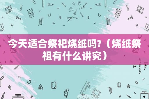 今天适合祭祀烧纸吗?（烧纸祭祖有什么讲究）