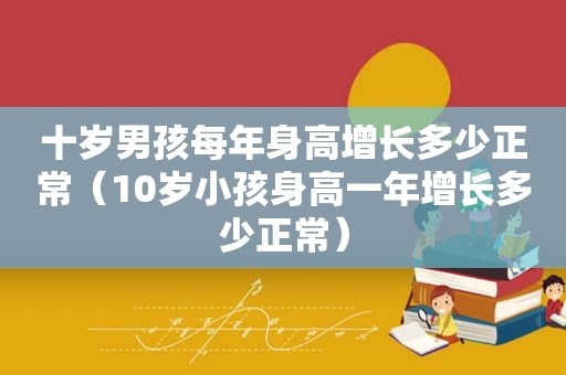 十岁男孩每年身高增长多少正常（10岁小孩身高一年增长多少正常）