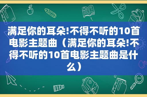 满足你的耳朵!不得不听的10首电影主题曲（满足你的耳朵!不得不听的10首电影主题曲是什么）