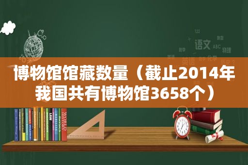 博物馆馆藏数量（截止2014年我国共有博物馆3658个）