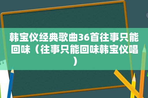 韩宝仪经典歌曲36首往事只能回味（往事只能回味韩宝仪唱）