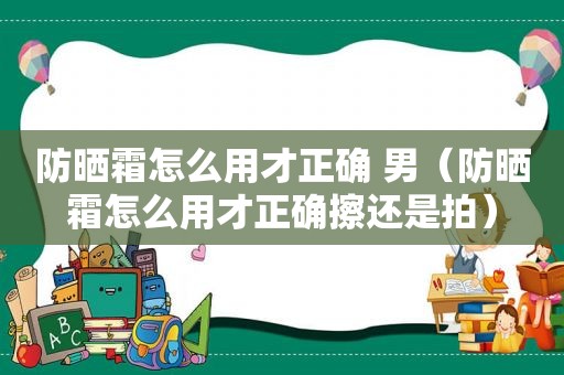 防晒霜怎么用才正确 男（防晒霜怎么用才正确擦还是拍）