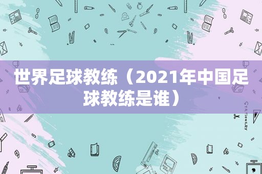 世界足球教练（2021年中国足球教练是谁）