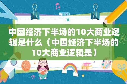 中国经济下半场的10大商业逻辑是什么（中国经济下半场的10大商业逻辑是）