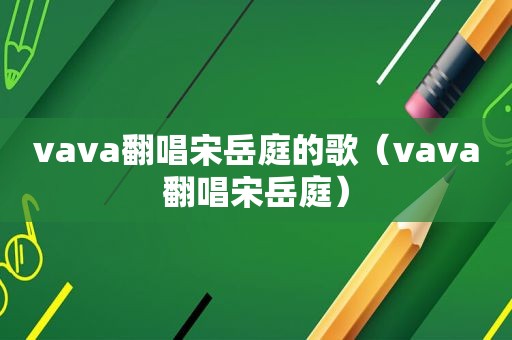 vava翻唱宋岳庭的歌（vava翻唱宋岳庭）