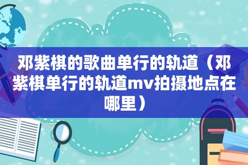 邓紫棋的歌曲单行的轨道（邓紫棋单行的轨道mv拍摄地点在哪里）