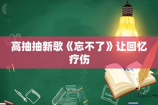 高抽抽新歌《忘不了》让回忆疗伤