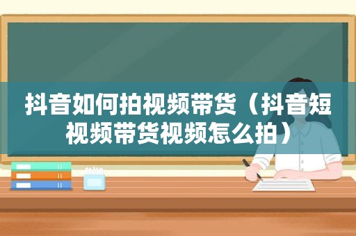 抖音如何拍视频带货（抖音短视频带货视频怎么拍）