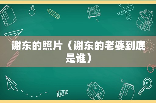 谢东的照片（谢东的老婆到底是谁）