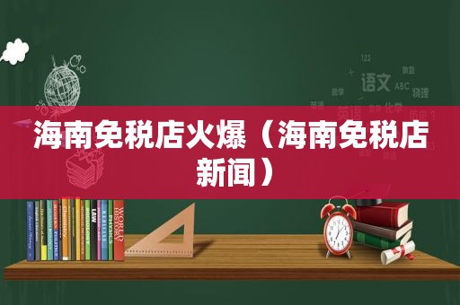 海南免税店火爆（海南免税店 新闻）