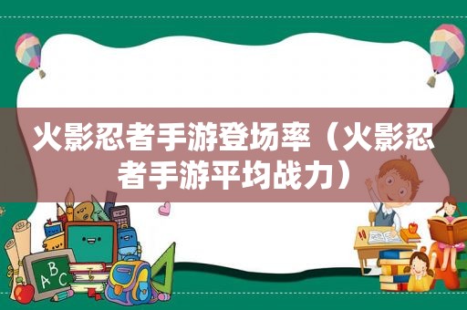 火影忍者手游登场率（火影忍者手游平均战力）