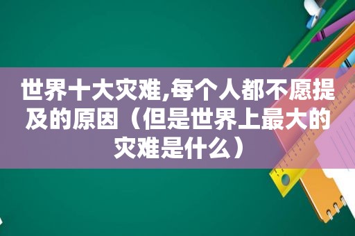 世界十大灾难,每个人都不愿提及的原因（但是世界上最大的灾难是什么）