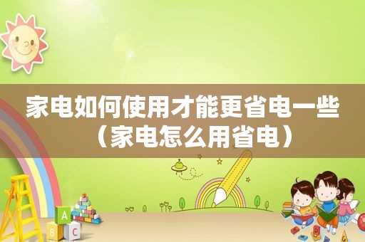 家电如何使用才能更省电一些（家电怎么用省电）