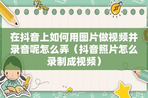 在抖音上如何用图片做视频并录音呢怎么弄（抖音照片怎么录制成视频）