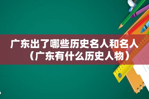 广东出了哪些历史名人和名人（广东有什么历史人物）