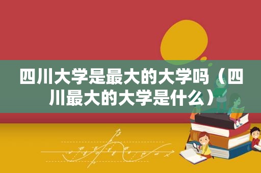 四川大学是最大的大学吗（四川最大的大学是什么）