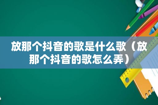 放那个抖音的歌是什么歌（放那个抖音的歌怎么弄）