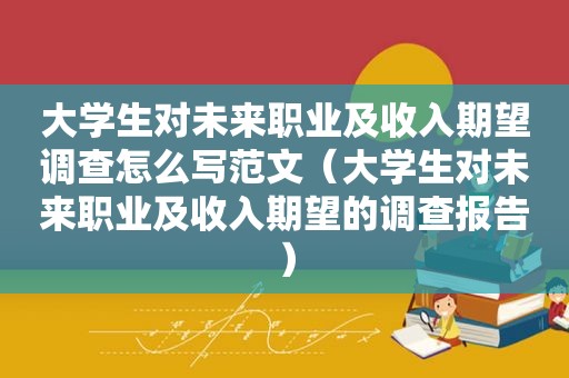 大学生对未来职业及收入期望调查怎么写范文（大学生对未来职业及收入期望的调查报告）