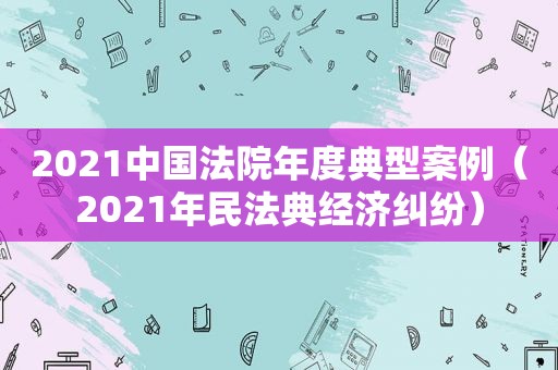 2021中国法院年度典型案例（2021年民法典经济纠纷）