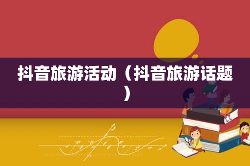 抖音旅游活动（抖音旅游话题）